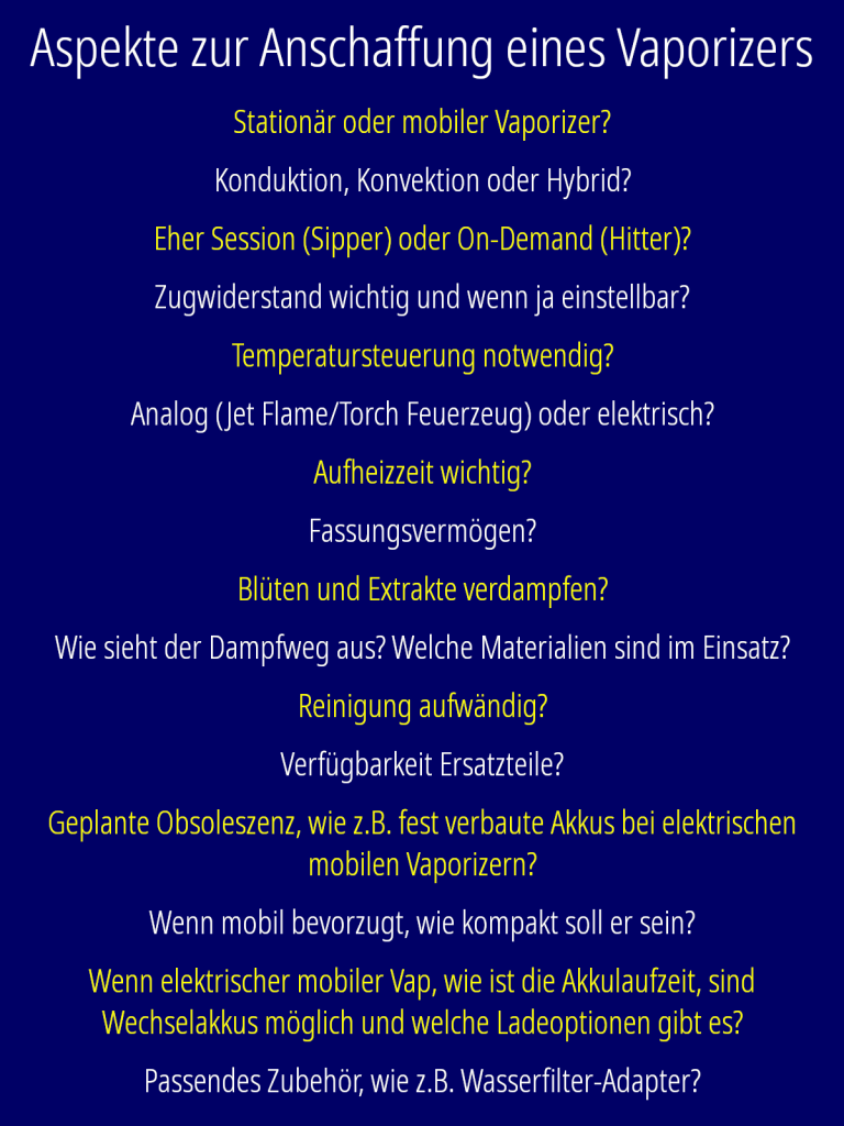 Aspekte zur Anschaffung eines Vaporizers Stationär oder mobiler Vaporizer? Konduktion, Konvektion oder Hybrid? Eher Session (Sipper) oder On-Demand (Hitter)? Zugwiderstand wichtig und wenn ja einstellbar? Temperatursteuerung notwendig? Wenn ja, wie genau und in welchem Temperaturbereich? Analog (Jet Flame/Torch Feuerzeug) oder elektrisch? Aufheizzeit wichtig? Fassungsvermögen? Blüten und Extrakte verdampfen? Wie sieht der Dampfweg aus? Kommt der Dampf an Glas, Kunststoff, Keramik, Edelstahl oder Holz vorbei? Wenn Kunststoff, ist er Hitzebeständig und geschmacksneutral, wie „Medical-Grade“-POM? Reinigung aufwändig? Verfügbarkeit Ersatzteile? Geplante Obsoleszenz, wie z.B. fest verbaute Akkus bei elektrischen mobilen Vaporizern? Wenn mobil bevorzugt, wie kompakt soll er sein? Pocket Size oder muss er z.B. nur in einen Rucksack passen? Wenn elektrischer mobiler Vap, wie ist die Akkulaufzeit, sind Wechselakkus möglich und welche Ladeoptionen gibt es? Passendes Zubehör, wie z.B. Wasserfilter-Adapter?